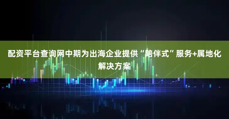 配资平台查询网中期为出海企业提供“陪伴式”服务+属地化解决方案