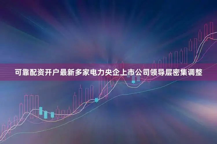 可靠配资开户最新多家电力央企上市公司领导层密集调整