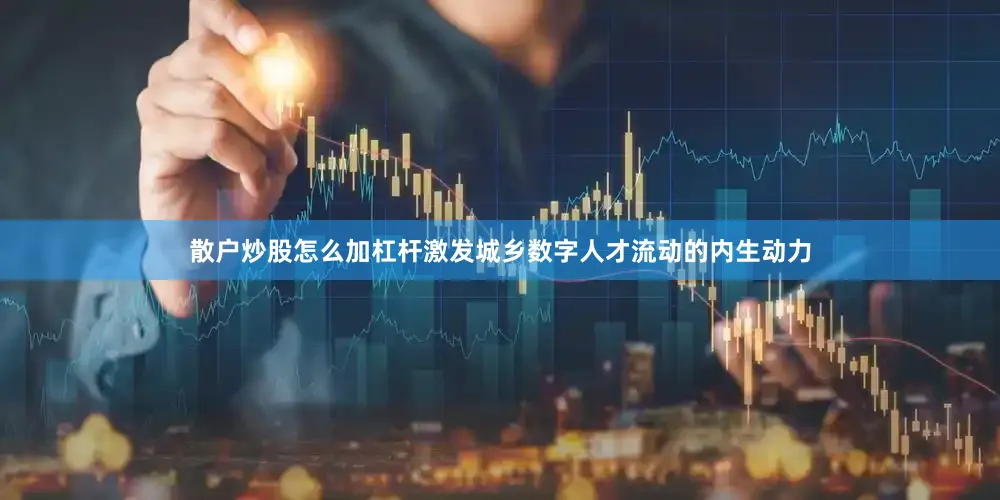 散户炒股怎么加杠杆激发城乡数字人才流动的内生动力