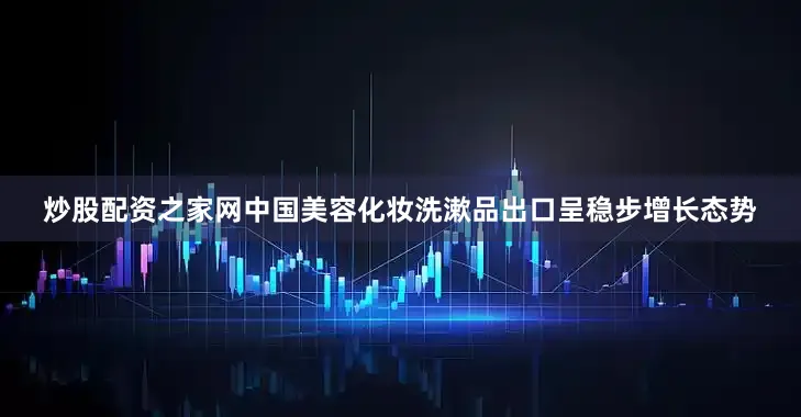 炒股配资之家网中国美容化妆洗漱品出口呈稳步增长态势