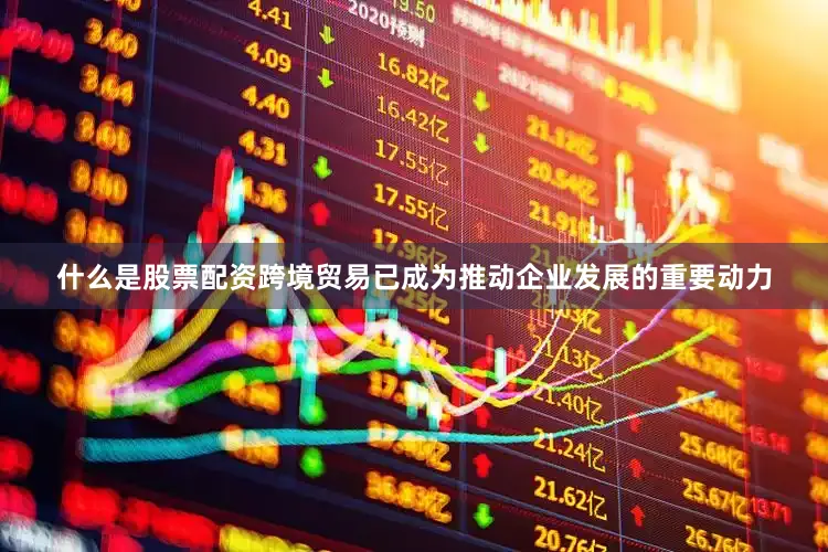 什么是股票配资跨境贸易已成为推动企业发展的重要动力