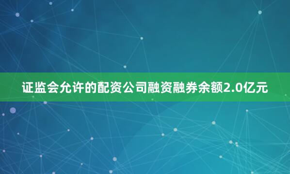 证监会允许的配资公司融资融券余额2.0亿元
