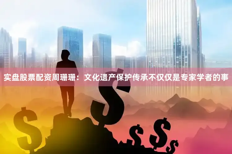 实盘股票配资周珊珊：文化遗产保护传承不仅仅是专家学者的事