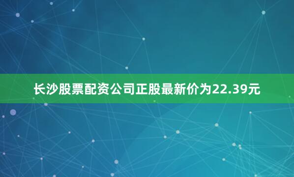 长沙股票配资公司正股最新价为22.39元